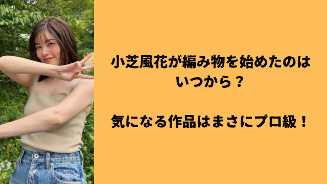 小芝風花が編み物を始めたのはいつから？気になる作品はまさにプロ級！